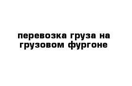 перевозка груза на грузовом фургоне